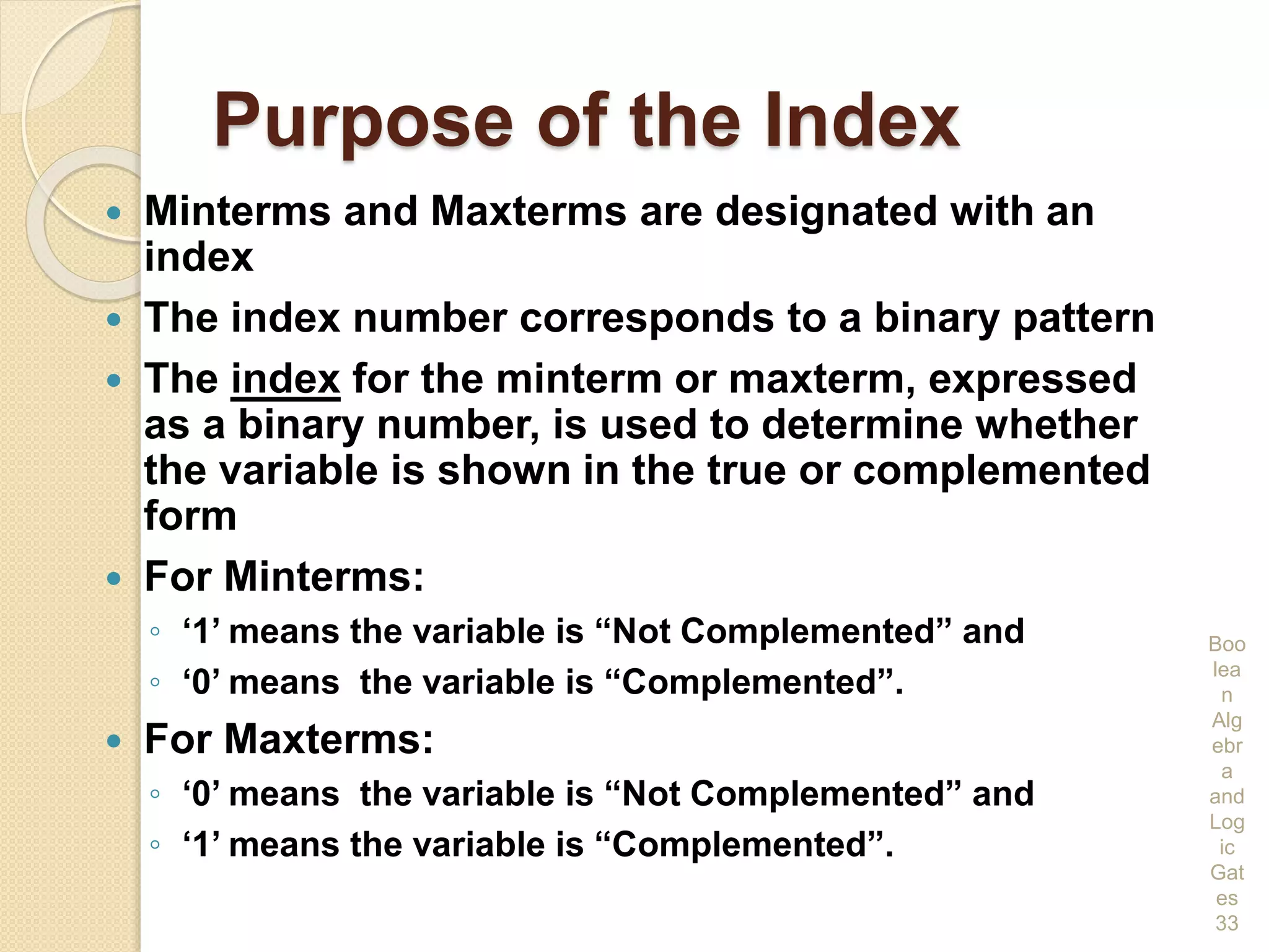 Purpose of the Index
 Minterms and Maxterms are designated with an
index
 The index number corresponds to a binary pattern
 The index for the minterm or maxterm, expressed
as a binary number, is used to determine whether
the variable is shown in the true or complemented
form
 For Minterms:
◦ ‘1’ means the variable is “Not Complemented” and
◦ ‘0’ means the variable is “Complemented”.
 For Maxterms:
◦ ‘0’ means the variable is “Not Complemented” and
◦ ‘1’ means the variable is “Complemented”.
Boo
lea
n
Alg
ebr
a
and
Log
ic
Gat
es
33
 