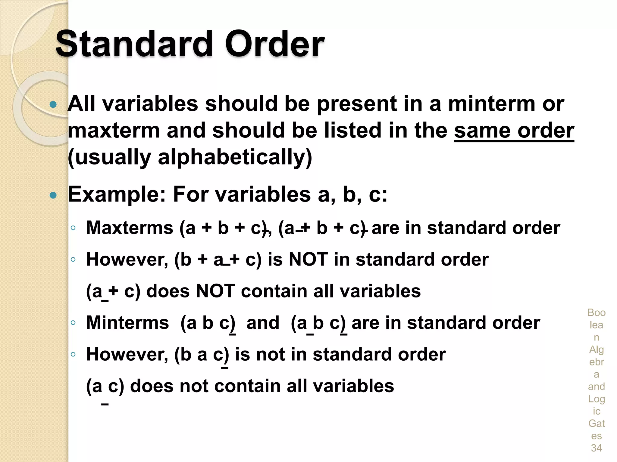 Standard Order
 All variables should be present in a minterm or
maxterm and should be listed in the same order
(usually alphabetically)
 Example: For variables a, b, c:
◦ Maxterms (a + b + c), (a + b + c) are in standard order
◦ However, (b + a + c) is NOT in standard order
(a + c) does NOT contain all variables
◦ Minterms (a b c) and (a b c) are in standard order
◦ However, (b a c) is not in standard order
(a c) does not contain all variables
Boo
lea
n
Alg
ebr
a
and
Log
ic
Gat
es
34
 
