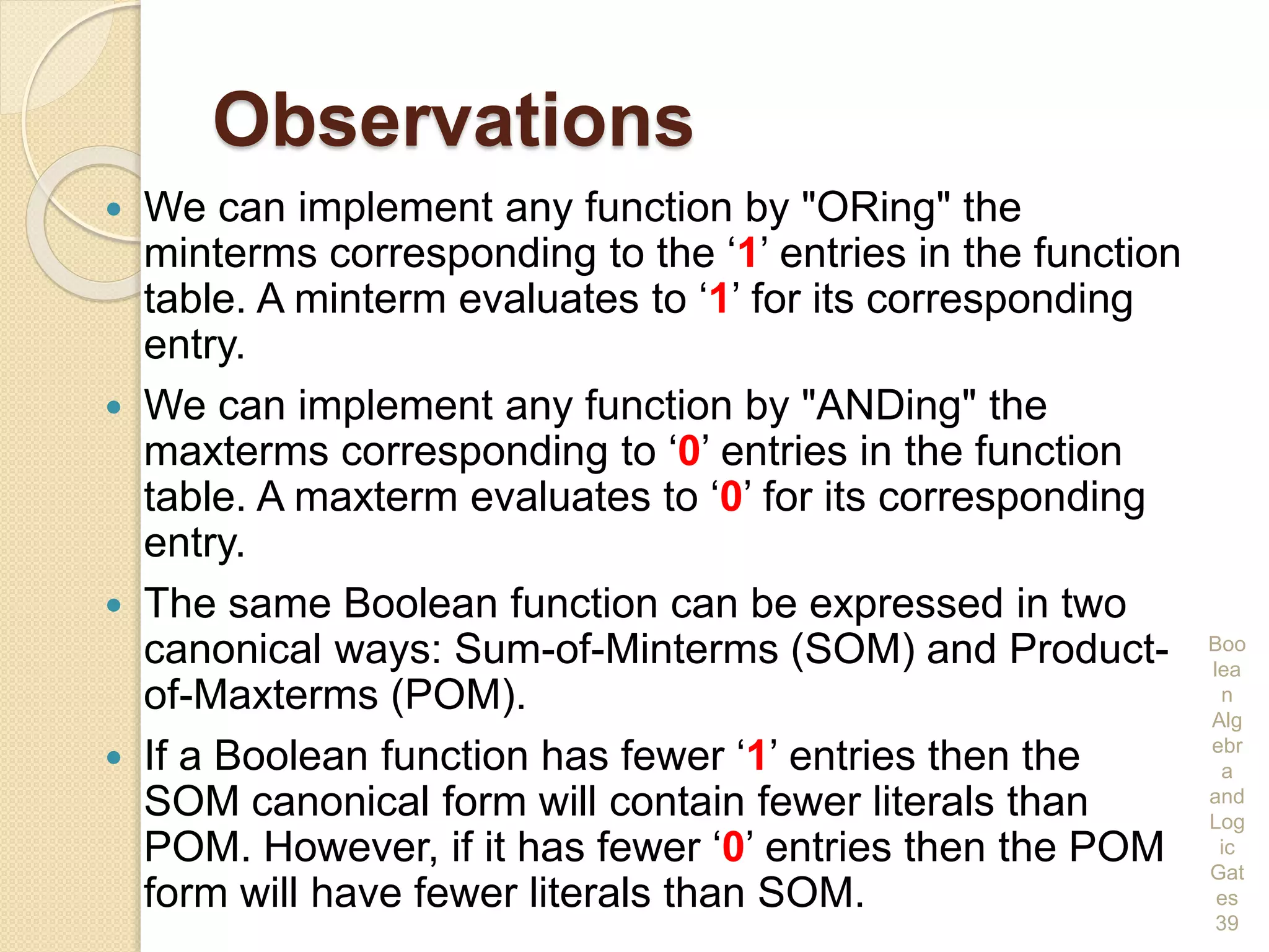 Observations
 We can implement any function by "ORing" the
minterms corresponding to the ‘1’ entries in the function
table. A minterm evaluates to ‘1’ for its corresponding
entry.
 We can implement any function by "ANDing" the
maxterms corresponding to ‘0’ entries in the function
table. A maxterm evaluates to ‘0’ for its corresponding
entry.
 The same Boolean function can be expressed in two
canonical ways: Sum-of-Minterms (SOM) and Product-
of-Maxterms (POM).
 If a Boolean function has fewer ‘1’ entries then the
SOM canonical form will contain fewer literals than
POM. However, if it has fewer ‘0’ entries then the POM
form will have fewer literals than SOM.
Boo
lea
n
Alg
ebr
a
and
Log
ic
Gat
es
39
 