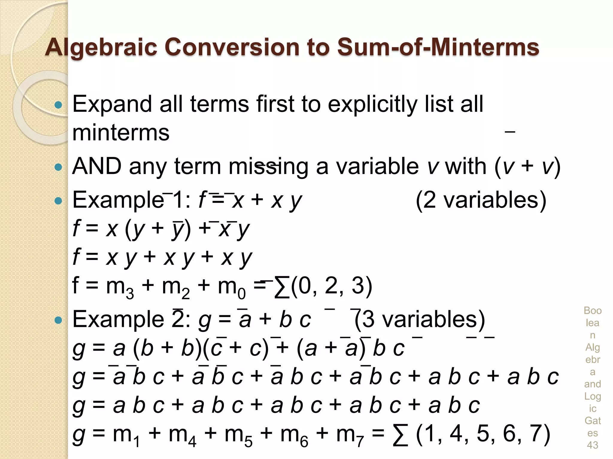 Algebraic Conversion to Sum-of-Minterms
 Expand all terms first to explicitly list all
minterms
 AND any term missing a variable v with (v + v)
 Example 1: f = x + x y (2 variables)
f = x (y + y) + x y
f = x y + x y + x y
f = m3 + m2 + m0 = ∑(0, 2, 3)
 Example 2: g = a + b c (3 variables)
g = a (b + b)(c + c) + (a + a) b c
g = a b c + a b c + a b c + a b c + a b c + a b c
g = a b c + a b c + a b c + a b c + a b c
g = m1 + m4 + m5 + m6 + m7 = ∑ (1, 4, 5, 6, 7)
Boo
lea
n
Alg
ebr
a
and
Log
ic
Gat
es
43
 