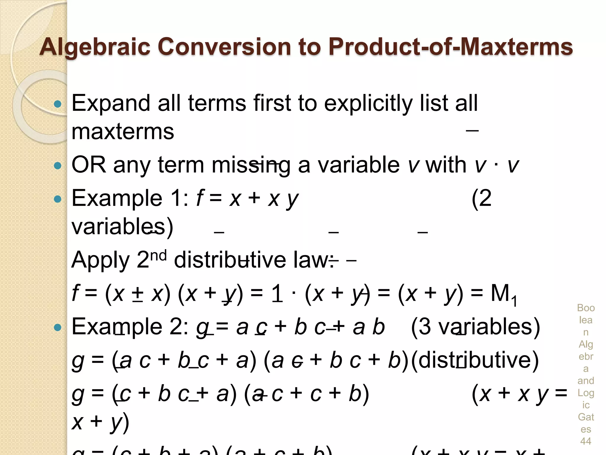 Algebraic Conversion to Product-of-Maxterms
 Expand all terms first to explicitly list all
maxterms
 OR any term missing a variable v with v · v
 Example 1: f = x + x y (2
variables)
Apply 2nd distributive law:
f = (x + x) (x + y) = 1 · (x + y) = (x + y) = M1
 Example 2: g = a c + b c + a b (3 variables)
g = (a c + b c + a) (a c + b c + b)(distributive)
g = (c + b c + a) (a c + c + b) (x + x y =
x + y)
Boo
lea
n
Alg
ebr
a
and
Log
ic
Gat
es
44
 
