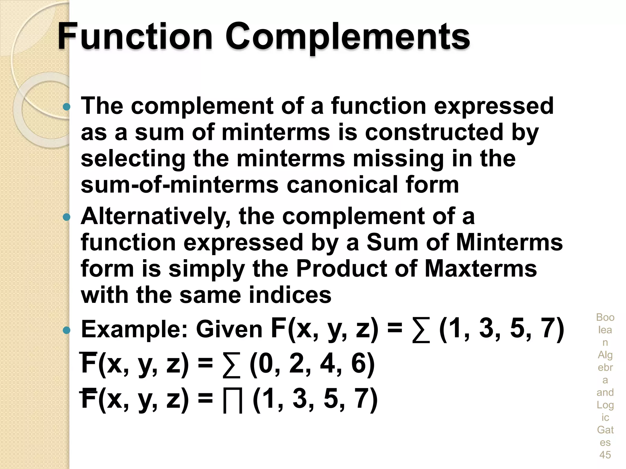 Function Complements
 The complement of a function expressed
as a sum of minterms is constructed by
selecting the minterms missing in the
sum-of-minterms canonical form
 Alternatively, the complement of a
function expressed by a Sum of Minterms
form is simply the Product of Maxterms
with the same indices
 Example: Given F(x, y, z) = ∑ (1, 3, 5, 7)
F(x, y, z) = ∑ (0, 2, 4, 6)
F(x, y, z) = ∏ (1, 3, 5, 7)
Boo
lea
n
Alg
ebr
a
and
Log
ic
Gat
es
45
 