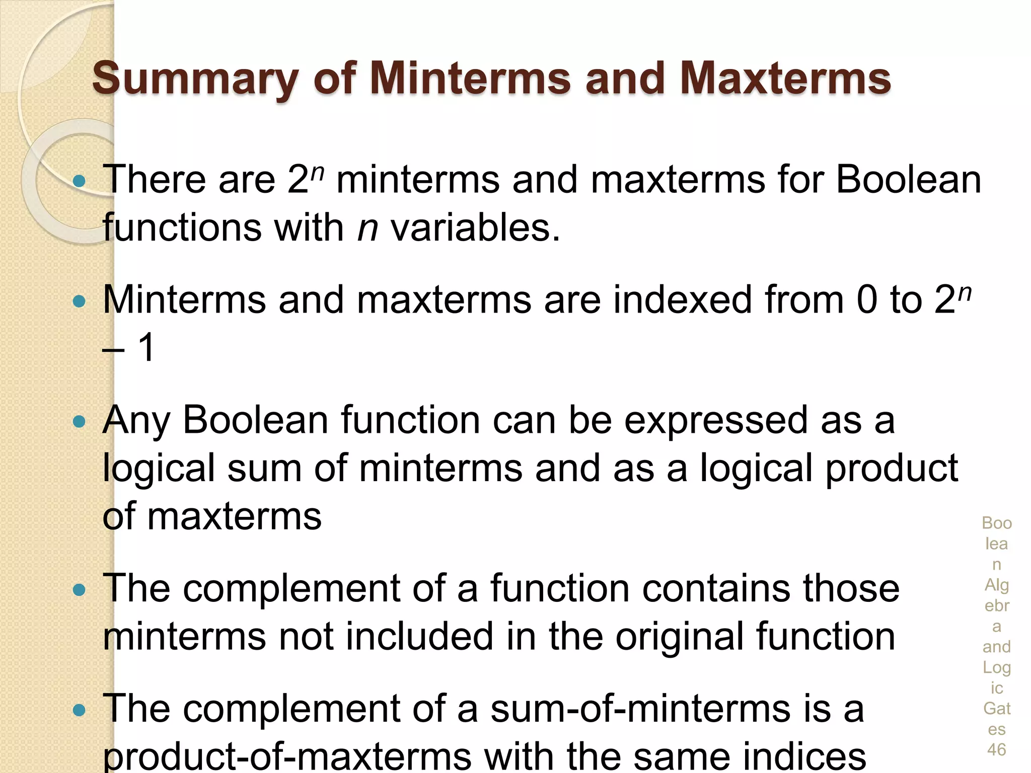 Summary of Minterms and Maxterms
 There are 2n minterms and maxterms for Boolean
functions with n variables.
 Minterms and maxterms are indexed from 0 to 2n
– 1
 Any Boolean function can be expressed as a
logical sum of minterms and as a logical product
of maxterms
 The complement of a function contains those
minterms not included in the original function
 The complement of a sum-of-minterms is a
product-of-maxterms with the same indices
Boo
lea
n
Alg
ebr
a
and
Log
ic
Gat
es
46
 
