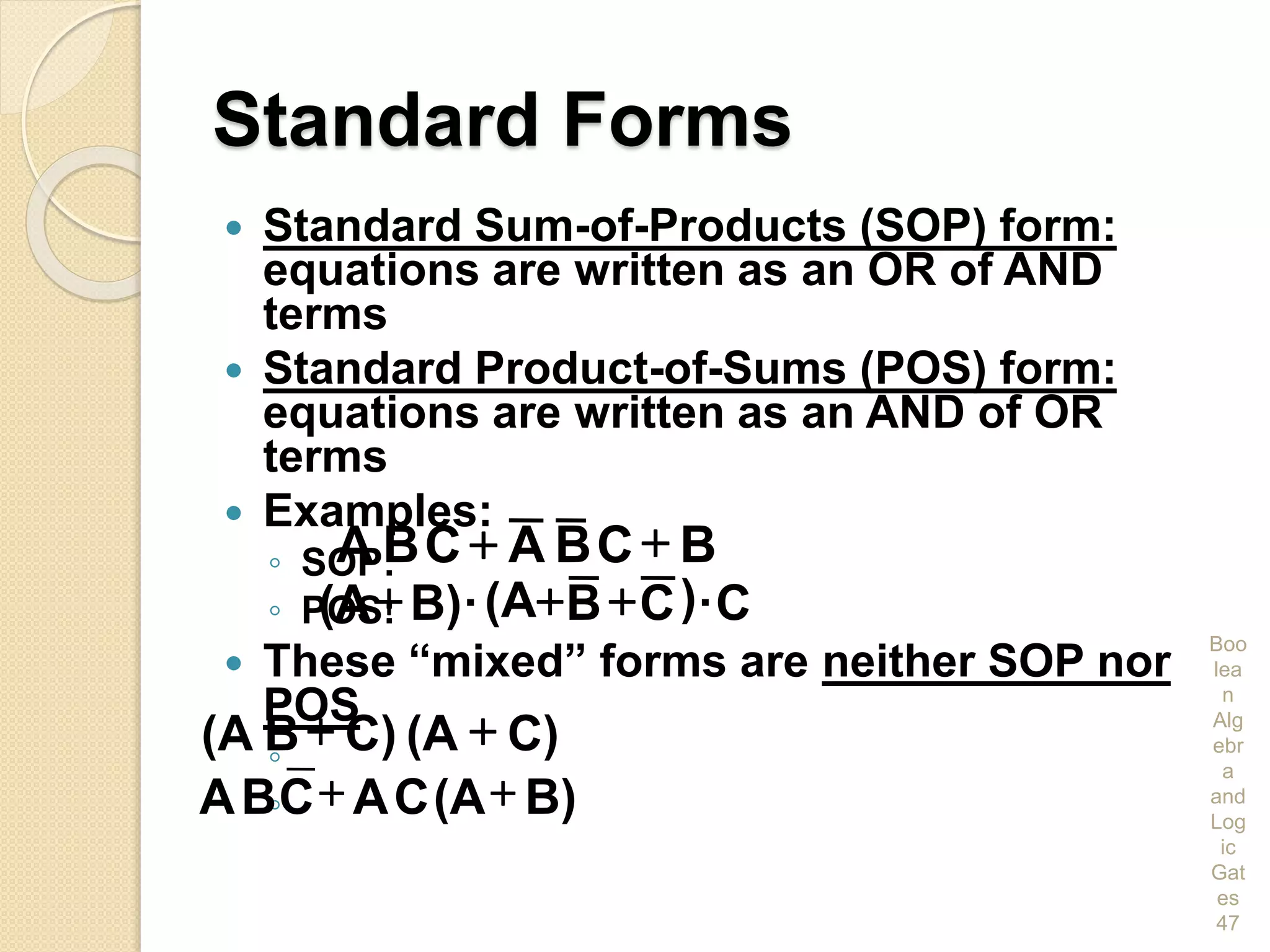 Standard Forms
 Standard Sum-of-Products (SOP) form:
equations are written as an OR of AND
terms
 Standard Product-of-Sums (POS) form:
equations are written as an AND of OR
terms
 Examples:
◦ SOP:
◦ POS:
 These “mixed” forms are neither SOP nor
POS
◦
◦
Boo
lea
n
Alg
ebr
a
and
Log
ic
Gat
es
47
BCBACBA 
C·)CB(A·B)(A 
C)(AC)B(A 
B)(ACACBA 
 