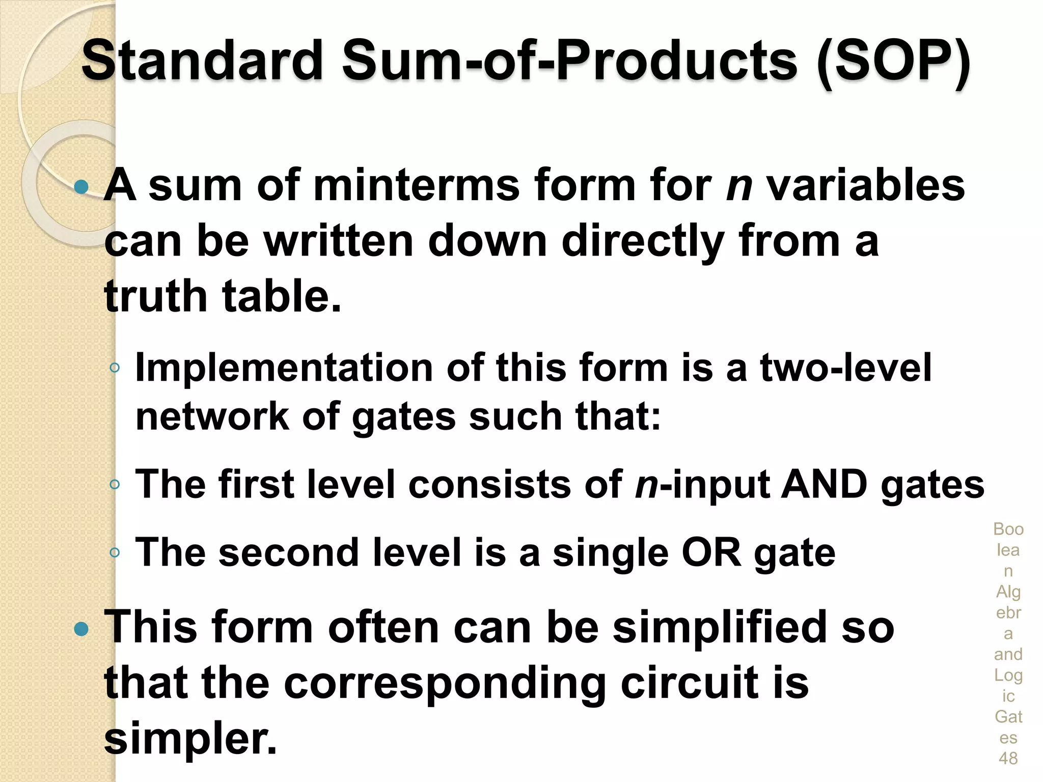 Standard Sum-of-Products (SOP)
 A sum of minterms form for n variables
can be written down directly from a
truth table.
◦ Implementation of this form is a two-level
network of gates such that:
◦ The first level consists of n-input AND gates
◦ The second level is a single OR gate
 This form often can be simplified so
that the corresponding circuit is
simpler.
Boo
lea
n
Alg
ebr
a
and
Log
ic
Gat
es
48
 