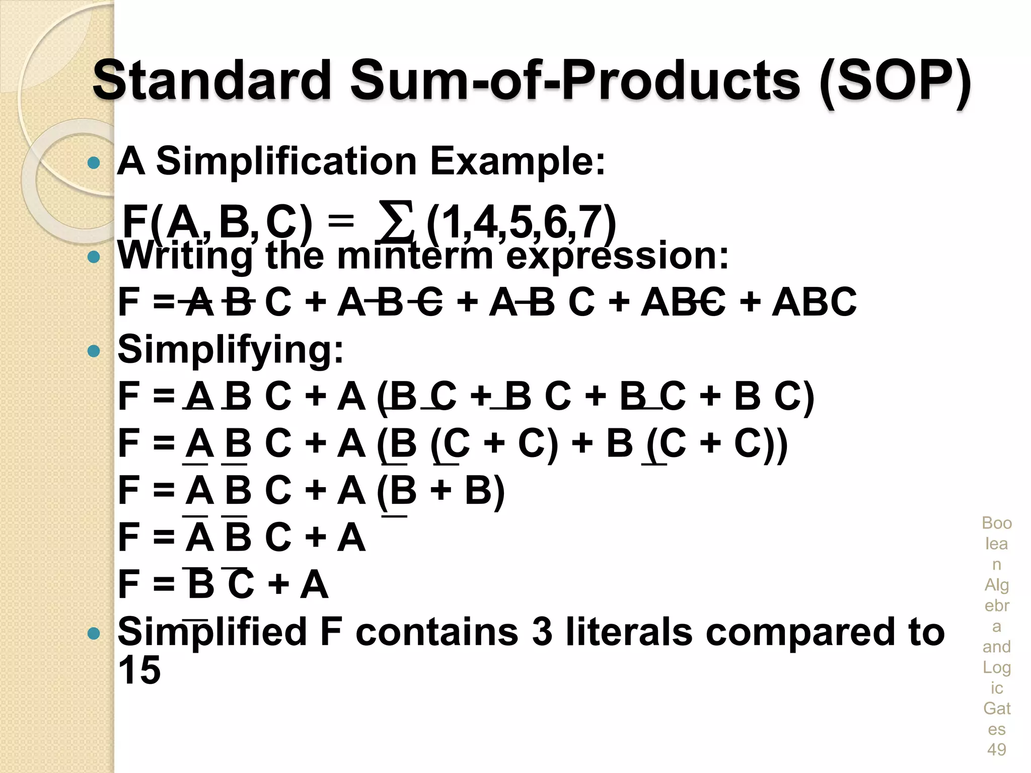 Standard Sum-of-Products (SOP)
 A Simplification Example:
 Writing the minterm expression:
F = A B C + A B C + A B C + ABC + ABC
 Simplifying:
F = A B C + A (B C + B C + B C + B C)
F = A B C + A (B (C + C) + B (C + C))
F = A B C + A (B + B)
F = A B C + A
F = B C + A
 Simplified F contains 3 literals compared to
15
Boo
lea
n
Alg
ebr
a
and
Log
ic
Gat
es
49
)7,6,5,4,1()C,B,A(F S=
 