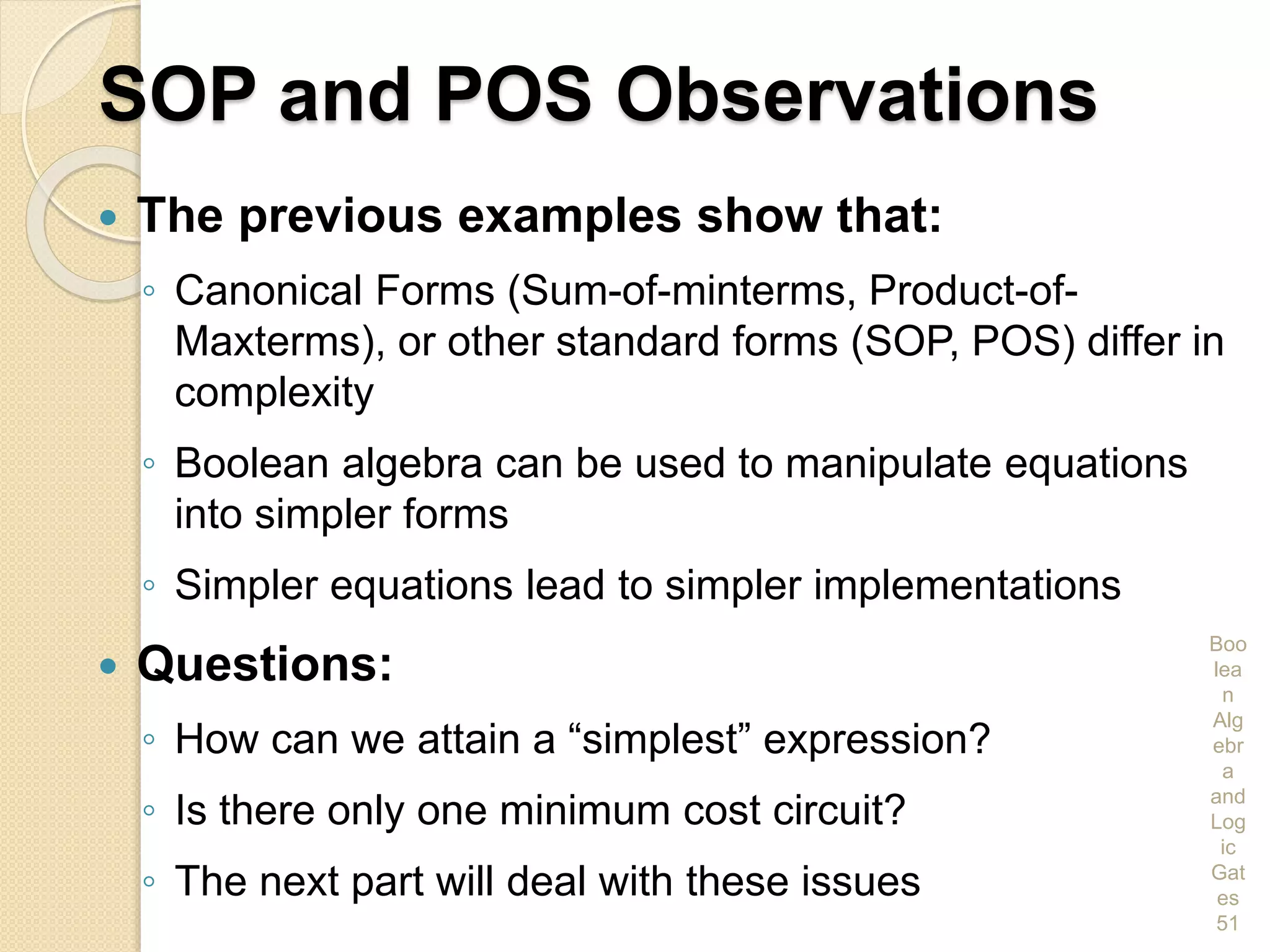 SOP and POS Observations
 The previous examples show that:
◦ Canonical Forms (Sum-of-minterms, Product-of-
Maxterms), or other standard forms (SOP, POS) differ in
complexity
◦ Boolean algebra can be used to manipulate equations
into simpler forms
◦ Simpler equations lead to simpler implementations
 Questions:
◦ How can we attain a “simplest” expression?
◦ Is there only one minimum cost circuit?
◦ The next part will deal with these issues
Boo
lea
n
Alg
ebr
a
and
Log
ic
Gat
es
51
 