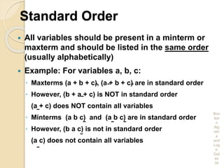 Standard Order
 All variables should be present in a minterm or
maxterm and should be listed in the same order
(usually alphabetically)
 Example: For variables a, b, c:
◦ Maxterms (a + b + c), (a + b + c) are in standard order
◦ However, (b + a + c) is NOT in standard order
(a + c) does NOT contain all variables
◦ Minterms (a b c) and (a b c) are in standard order
◦ However, (b a c) is not in standard order
(a c) does not contain all variables
Boo
lea
n
Alg
ebr
a
and
Log
ic
Gat
es
34
 