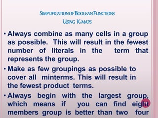 SIMPLIFICATIONOFBOOLEANFUNCTIONS
USING K-MAPS
• Always combine as many cells in a group
as possible. This will result in the fewest
number of literals in the term that
represents the group.
• Make as few groupings as possible to
cover all minterms. This will result in
the fewest product terms.
• Always begin with the largest group,
which means if you can find eight
members group is better than two four
17
 