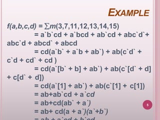 EXAMPLE
f(a,b,c,d) = m(3,7,11,12,13,14,15)
= a`b`cd + a`bcd + ab`cd + abc`d`+
abc`d + abcd` + abcd
= cd(a`b` + a`b + ab`) + ab(c`d` +
c`d + cd` + cd )
= cd(a`[b` + b] + ab`) + ab(c`[d` + d]
+ c[d` + d])
= cd(a`[1] + ab`) + ab(c`[1] + c[1])
= ab+ab`cd + a`cd
= ab+cd(ab` + a`)
= ab+ cd(a + a`)(a`+b`)
5
 
