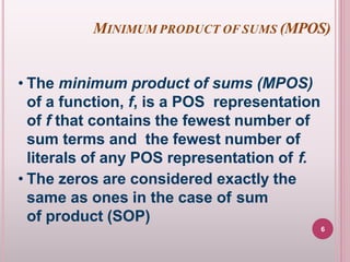 MINIMUM PRODUCT OF SUMS (MPOS)
• The minimum product of sums (MPOS)
of a function, f, is a POS representation
of f that contains the fewest number of
sum terms and the fewest number of
literals of any POS representation of f.
• The zeros are considered exactly the
same as ones in the case of sum
of product (SOP)
6
 