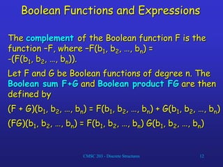 CMSC 203 - Discrete Structures 12
Boolean Functions and Expressions
The complement of the Boolean function F is the
function –F, where –F(b1, b2, …, bn) =
-(F(b1, b2, …, bn)).
Let F and G be Boolean functions of degree n. The
Boolean sum F+G and Boolean product FG are then
defined by
(F + G)(b1, b2, …, bn) = F(b1, b2, …, bn) + G(b1, b2, …, bn)
(FG)(b1, b2, …, bn) = F(b1, b2, …, bn) G(b1, b2, …, bn)
 