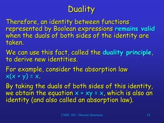 CMSC 203 - Discrete Structures 18
Duality
Therefore, an identity between functions
represented by Boolean expressions remains valid
when the duals of both sides of the identity are
taken.
We can use this fact, called the duality principle,
to derive new identities.
For example, consider the absorption law
x(x + y) = x.
By taking the duals of both sides of this identity,
we obtain the equation x + xy = x, which is also an
identity (and also called an absorption law).
 