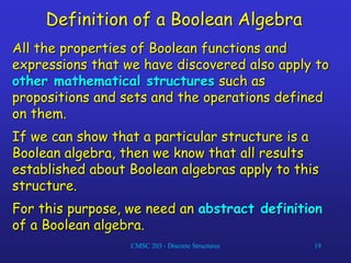 CMSC 203 - Discrete Structures 19
Definition of a Boolean Algebra
All the properties of Boolean functions and
expressions that we have discovered also apply to
other mathematical structures such as
propositions and sets and the operations defined
on them.
If we can show that a particular structure is a
Boolean algebra, then we know that all results
established about Boolean algebras apply to this
structure.
For this purpose, we need an abstract definition
of a Boolean algebra.
 
