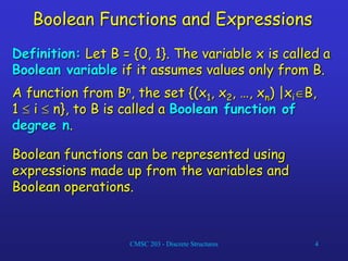 CMSC 203 - Discrete Structures 4
Boolean Functions and Expressions
Definition: Let B = {0, 1}. The variable x is called a
Boolean variable if it assumes values only from B.
A function from Bn, the set {(x1, x2, …, xn) |xiB,
1  i  n}, to B is called a Boolean function of
degree n.
Boolean functions can be represented using
expressions made up from the variables and
Boolean operations.
 