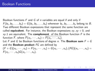 Boolean Functions
Boolean functions F and G of n variables are equal if and only if
F(b1, b2, . . . , bn) = G(b1, b2, . . . , bn) whenever b1, b2, . . . , bn belong to B.
Two different Boolean expressions that represent the same function are
called equivalent. For instance, the Boolean expressions xy, xy + 0, and
xy.1 are equivalent. The complement of the Boolean function F is the
function F, where F(x1, · · · , xn) = F(x1, · · · , xn).
Let F and G be Boolean functions of degree n. The Boolean sum F + G
and the Boolean product FG are defined by
(F + G)(x1, · · · , xn) = F(x1, · · · , xn) + G(x1, · · · , xn), (FG)(x1, · · · , xn) =
F(x1, · · · , xn)G(x1, · · · , xn).
(King Saud University) Discrete Mathematics (151) 10 / 46
 