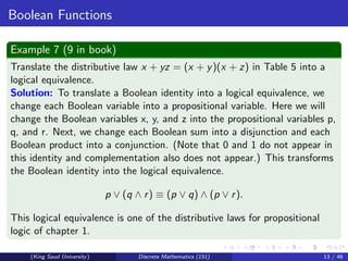 Boolean Functions
Example 7 (9 in book)
Translate the distributive law x + yz = (x + y)(x + z) in Table 5 into a
logical equivalence.
Solution: To translate a Boolean identity into a logical equivalence, we
change each Boolean variable into a propositional variable. Here we will
change the Boolean variables x, y, and z into the propositional variables p,
q, and r. Next, we change each Boolean sum into a disjunction and each
Boolean product into a conjunction. (Note that 0 and 1 do not appear in
this identity and complementation also does not appear.) This transforms
the Boolean identity into the logical equivalence.
p ∨ (q ∧ r) ≡ (p ∨ q) ∧ (p ∨ r).
This logical equivalence is one of the distributive laws for propositional
logic of chapter 1.
(King Saud University) Discrete Mathematics (151) 13 / 46
 
