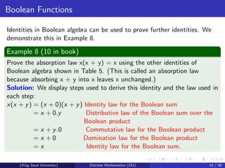 Boolean Functions
Identities in Boolean algebra can be used to prove further identities. We
demonstrate this in Example 8.
Example 8 (10 in book)
Prove the absorption law x(x + y) = x using the other identities of
Boolean algebra shown in Table 5. (This is called an absorption law
because absorbing x + y into x leaves x unchanged.)
Solution: We display steps used to derive this identity and the law used in
each step:
x(x + y) = (x + 0)(x + y) Identity law for the Boolean sum
= x + 0.y Distributive law of the Boolean sum over the
Boolean product
= x + y.0 Commutative law for the Boolean product
= x + 0 Domination law for the Boolean product
= x Identity law for the Boolean sum.
(King Saud University) Discrete Mathematics (151) 14 / 46
 