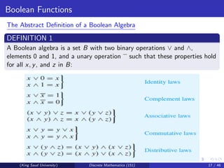 Boolean Functions
The Abstract Definition of a Boolean Algebra
DEFINITION 1
A Boolean algebra is a set B with two binary operations ∨ and ∧,
elements 0 and 1, and a unary operation such that these properties hold
for all x, y, and z in B:
(King Saud University) Discrete Mathematics (151) 17 / 46
 