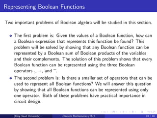 Representing Boolean Functions
Two important problems of Boolean algebra will be studied in this section.
The first problem is: Given the values of a Boolean function, how can
a Boolean expression that represents this function be found? This
problem will be solved by showing that any Boolean function can be
represented by a Boolean sum of Boolean products of the variables
and their complements. The solution of this problem shows that every
Boolean function can be represented using the three Boolean
operators ., +, and .
The second problem is: Is there a smaller set of operators that can be
used to represent all Boolean functions? We will answer this question
by showing that all Boolean functions can be represented using only
one operator. Both of these problems have practical importance in
circuit design.
(King Saud University) Discrete Mathematics (151) 19 / 46
 