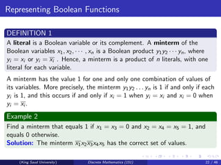 Representing Boolean Functions
DEFINITION 1
A literal is a Boolean variable or its complement. A minterm of the
Boolean variables x1, x2, · · · , xn is a Boolean product y1y2 · · · yn, where
yi = xi or yi = xi . Hence, a minterm is a product of n literals, with one
literal for each variable.
A minterm has the value 1 for one and only one combination of values of
its variables. More precisely, the minterm y1y2 . . . yn is 1 if and only if each
yi is 1, and this occurs if and only if xi = 1 when yi = xi and xi = 0 when
yi = xi .
Example 2
Find a minterm that equals 1 if x1 = x3 = 0 and x2 = x4 = x5 = 1, and
equals 0 otherwise.
Solution: The minterm x1x2x3x4x5 has the correct set of values.
(King Saud University) Discrete Mathematics (151) 22 / 46
 