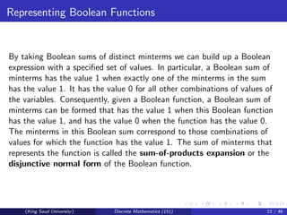 Representing Boolean Functions
By taking Boolean sums of distinct minterms we can build up a Boolean
expression with a specified set of values. In particular, a Boolean sum of
minterms has the value 1 when exactly one of the minterms in the sum
has the value 1. It has the value 0 for all other combinations of values of
the variables. Consequently, given a Boolean function, a Boolean sum of
minterms can be formed that has the value 1 when this Boolean function
has the value 1, and has the value 0 when the function has the value 0.
The minterms in this Boolean sum correspond to those combinations of
values for which the function has the value 1. The sum of minterms that
represents the function is called the sum-of-products expansion or the
disjunctive normal form of the Boolean function.
(King Saud University) Discrete Mathematics (151) 23 / 46
 