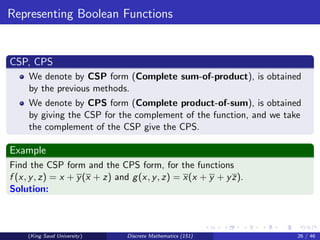 Representing Boolean Functions
CSP, CPS
We denote by CSP form (Complete sum-of-product), is obtained
by the previous methods.
We denote by CPS form (Complete product-of-sum), is obtained
by giving the CSP for the complement of the function, and we take
the complement of the CSP give the CPS.
Example
Find the CSP form and the CPS form, for the functions
f (x, y, z) = x + y(x + z) and g(x, y, z) = x(x + y + yz).
Solution:
(King Saud University) Discrete Mathematics (151) 26 / 46
 