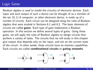 Logic Gates
Boolean algebra is used to model the circuitry of electronic devices. Each
input and each output of such a device can be thought of as a member of
the set {0, 1}.A computer, or other electronic device, is made up of a
number of circuits. Each circuit can be designed using the rules of Boolean
algebra that were studied in Sections 6.1 and 6.2. The basic elements of
circuits are called gates. Each type of gate implements a Boolean
operation. In this section we define several types of gates. Using these
gates, we will apply the rules of Boolean algebra to design circuits that
perform a variety of tasks. The circuits that we will study in this chapter
give output that depends only on the input, and not on the current state
of the circuit. In other words, these circuits have no memory capabilities.
Such circuits are called combinational circuits or gating networks.
(King Saud University) Discrete Mathematics (151) 28 / 46
 