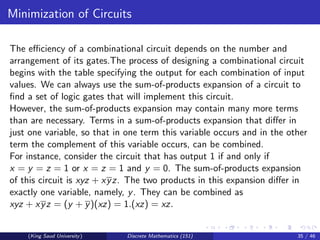 Minimization of Circuits
The efficiency of a combinational circuit depends on the number and
arrangement of its gates.The process of designing a combinational circuit
begins with the table specifying the output for each combination of input
values. We can always use the sum-of-products expansion of a circuit to
find a set of logic gates that will implement this circuit.
However, the sum-of-products expansion may contain many more terms
than are necessary. Terms in a sum-of-products expansion that differ in
just one variable, so that in one term this variable occurs and in the other
term the complement of this variable occurs, can be combined.
For instance, consider the circuit that has output 1 if and only if
x = y = z = 1 or x = z = 1 and y = 0. The sum-of-products expansion
of this circuit is xyz + xyz. The two products in this expansion differ in
exactly one variable, namely, y. They can be combined as
xyz + xyz = (y + y)(xz) = 1.(xz) = xz.
(King Saud University) Discrete Mathematics (151) 35 / 46
 