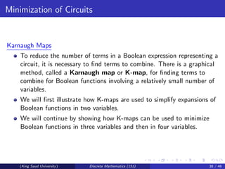 Minimization of Circuits
Karnaugh Maps
To reduce the number of terms in a Boolean expression representing a
circuit, it is necessary to find terms to combine. There is a graphical
method, called a Karnaugh map or K-map, for finding terms to
combine for Boolean functions involving a relatively small number of
variables.
We will first illustrate how K-maps are used to simplify expansions of
Boolean functions in two variables.
We will continue by showing how K-maps can be used to minimize
Boolean functions in three variables and then in four variables.
(King Saud University) Discrete Mathematics (151) 38 / 46
 
