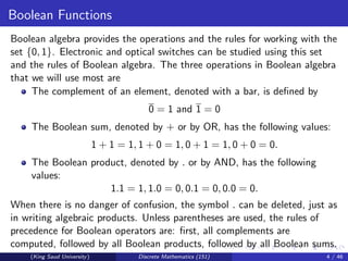 Boolean Functions
Boolean algebra provides the operations and the rules for working with the
set {0, 1}. Electronic and optical switches can be studied using this set
and the rules of Boolean algebra. The three operations in Boolean algebra
that we will use most are
The complement of an element, denoted with a bar, is defined by
0 = 1 and 1 = 0
The Boolean sum, denoted by + or by OR, has the following values:
1 + 1 = 1, 1 + 0 = 1, 0 + 1 = 1, 0 + 0 = 0.
The Boolean product, denoted by . or by AND, has the following
values:
1.1 = 1, 1.0 = 0, 0.1 = 0, 0.0 = 0.
When there is no danger of confusion, the symbol . can be deleted, just as
in writing algebraic products. Unless parentheses are used, the rules of
precedence for Boolean operators are: first, all complements are
computed, followed by all Boolean products, followed by all Boolean sums.
This is illustrated in Example 1.
(King Saud University) Discrete Mathematics (151) 4 / 46
 