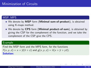 Minimization of Circuits
MSP, MPS
We denote by MSP form (Minimal sum-of-product), is obtained
using K-maps method.
We denote by CPS form (Minimal product-of-sum), is obtained by
giving the CSP for the complement of the function, and we take the
complement of the CSP give the CPS.
Example
Find the MSP form and the MPS form, for the functions
f (x, y, z) = x + y(x + z) and g(x, y, z) = x(x + y + yz).
Solution:
(King Saud University) Discrete Mathematics (151) 45 / 46
 