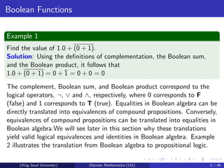Boolean Functions
Example 1
Find the value of 1.0 + (0 + 1).
Solution: Using the definitions of complementation, the Boolean sum,
and the Boolean product, it follows that
1.0 + (0 + 1) = 0 + 1 = 0 + 0 = 0
The complement, Boolean sum, and Boolean product correspond to the
logical operators, ¬, ∨ and ∧, respectively, where 0 corresponds to F
(false) and 1 corresponds to T (true). Equalities in Boolean algebra can be
directly translated into equivalences of compound propositions. Conversely,
equivalences of compound propositions can be translated into equalities in
Boolean algebra.We will see later in this section why these translations
yield valid logical equivalences and identities in Boolean algebra. Example
2 illustrates the translation from Boolean algebra to propositional logic.
(King Saud University) Discrete Mathematics (151) 5 / 46
 