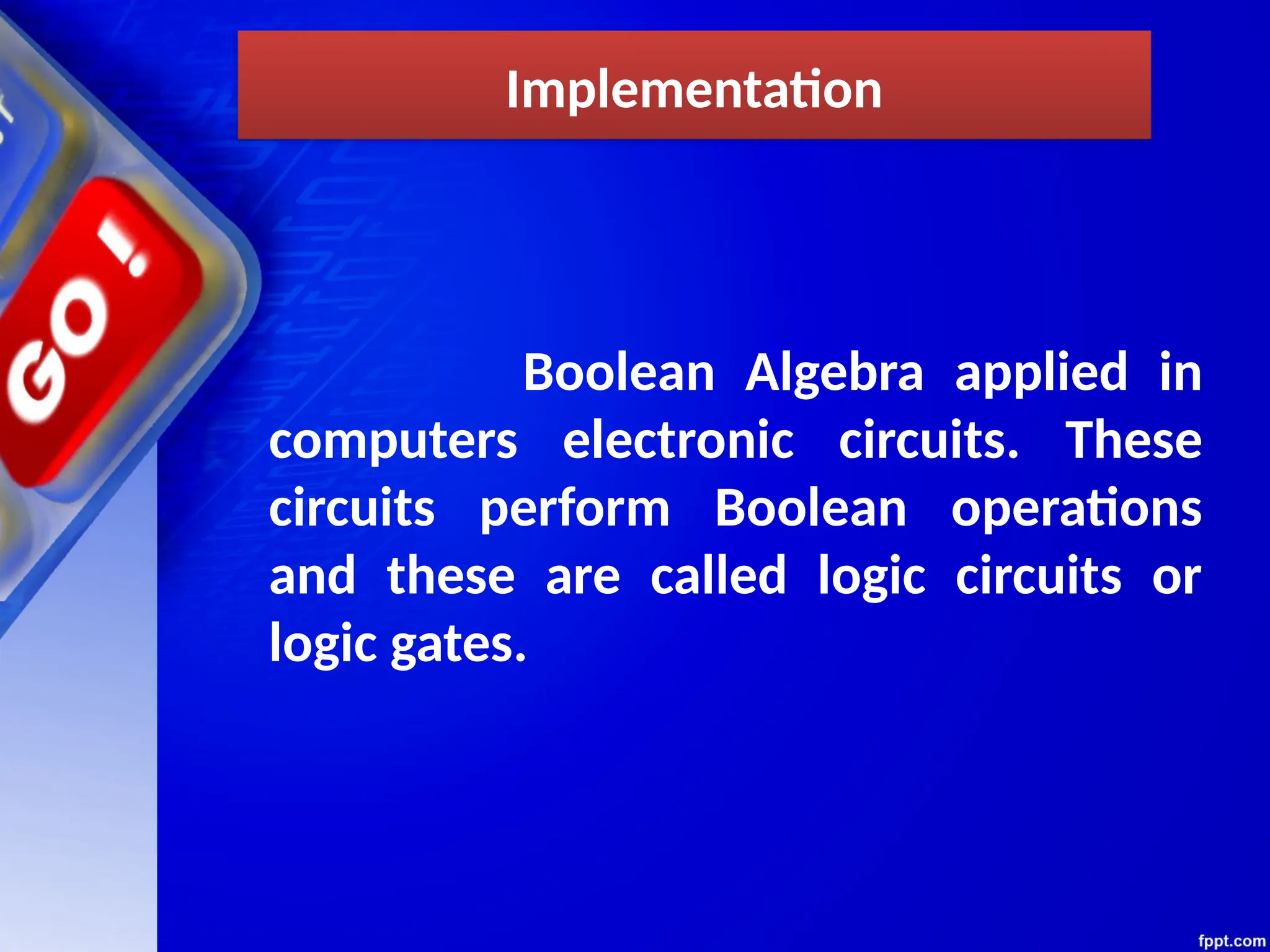 Implementation
Boolean Algebra applied in
computers electronic circuits. These
circuits perform Boolean operations
and these are called logic circuits or
logic gates.
 