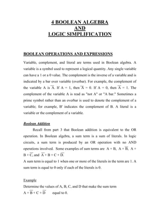 4 BOOLEAN ALGEBRA
AND
LOGIC SIMPLIFICATION
BOOLEAN OPERATIONS AND EXPRESSIONS
Variable, complement, and literal are terms used in Boolean algebra. A
variable is a symbol used to represent a logical quantity. Any single variable
can have a 1 or a 0 value. The complement is the inverse of a variable and is
indicated by a bar over variable (overbar). For example, the complement of
the variable A is A. If A = 1, then A = 0. If A = 0, then A = 1. The
complement of the variable A is read as "not A" or "A bar." Sometimes a
prime symbol rather than an overbar is used to denote the complement of a
variable; for example, B' indicates the complement of B. A literal is a
variable or the complement of a variable.
Boolean Addition
Recall from part 3 that Boolean addition is equivalent to the OR
operation. In Boolean algebra, a sum term is a sum of literals. In logic
circuits, a sum term is produced by an OR operation with no AND
operations involved. Some examples of sum terms are A + B, A + B, A +
B + C, and A + B + C + D.
A sum term is equal to 1 when one or more of the literals in the term are 1. A
sum term is equal to 0 only if each of the literals is 0.
Example
Determine the values of A, B, C, and D that make the sum term
A + B + C + D equal to 0.
 
