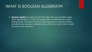 WHAT IS BOOLEAN ALGEBRA?M
 Boolean algebra is a type of math that deals with true and false values,
often represented as 1 and 0. It's named after a mathematician named
George Boole. This type of math is really important in computer science
and electronics because computers work with binary code, which is made
up of just ones and zeros.
 