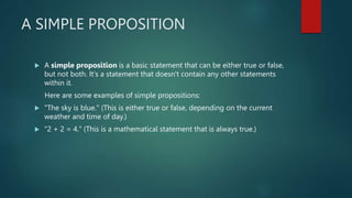 A SIMPLE PROPOSITION
 A simple proposition is a basic statement that can be either true or false,
but not both. It's a statement that doesn't contain any other statements
within it.
Here are some examples of simple propositions:
 "The sky is blue." (This is either true or false, depending on the current
weather and time of day.)
 "2 + 2 = 4." (This is a mathematical statement that is always true.)
 