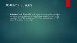 DISJUNCTIVE (OR)
 Disjunction (Or): denoted by "∨". It combines two simple propositions
and is true when at least one of the individual propositions is true. For
example, if "A" is "It is raining" and "B" is "It is snowing", then "A ∨ B"
means "It is raining or snowing".
 