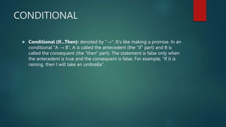 CONDITIONAL
 Conditional (If...Then): denoted by "→". It's like making a promise. In an
conditional "A → B", A is called the antecedent (the "if" part) and B is
called the consequent (the "then" part). The statement is false only when
the antecedent is true and the consequent is false. For example, "If it is
raining, then I will take an umbrella".
 