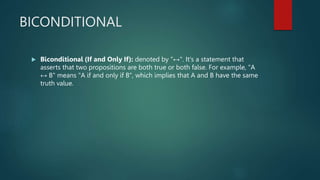 BICONDITIONAL
 Biconditional (If and Only If): denoted by "↔". It's a statement that
asserts that two propositions are both true or both false. For example, "A
↔ B" means "A if and only if B", which implies that A and B have the same
truth value.
 