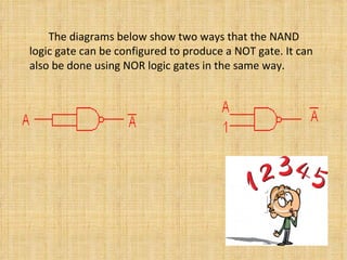   The diagrams below show two ways that the NAND logic gate can be configured to produce a NOT gate .  It can also be done using NOR logic gates in the same way .    