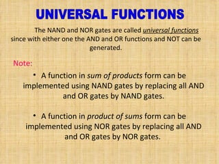 The NAND and NOR gates are called  universal functions  since with either one the AND and OR functions and NOT can be generated . Note : A function in  sum of products  form can be implemented using NAND gates by replacing all AND and OR gates by NAND gates . A function in  product of sums  form can be implemented using NOR gates by replacing all AND and OR gates by NOR gates .  UNIVERSAL FUNCTIONS 