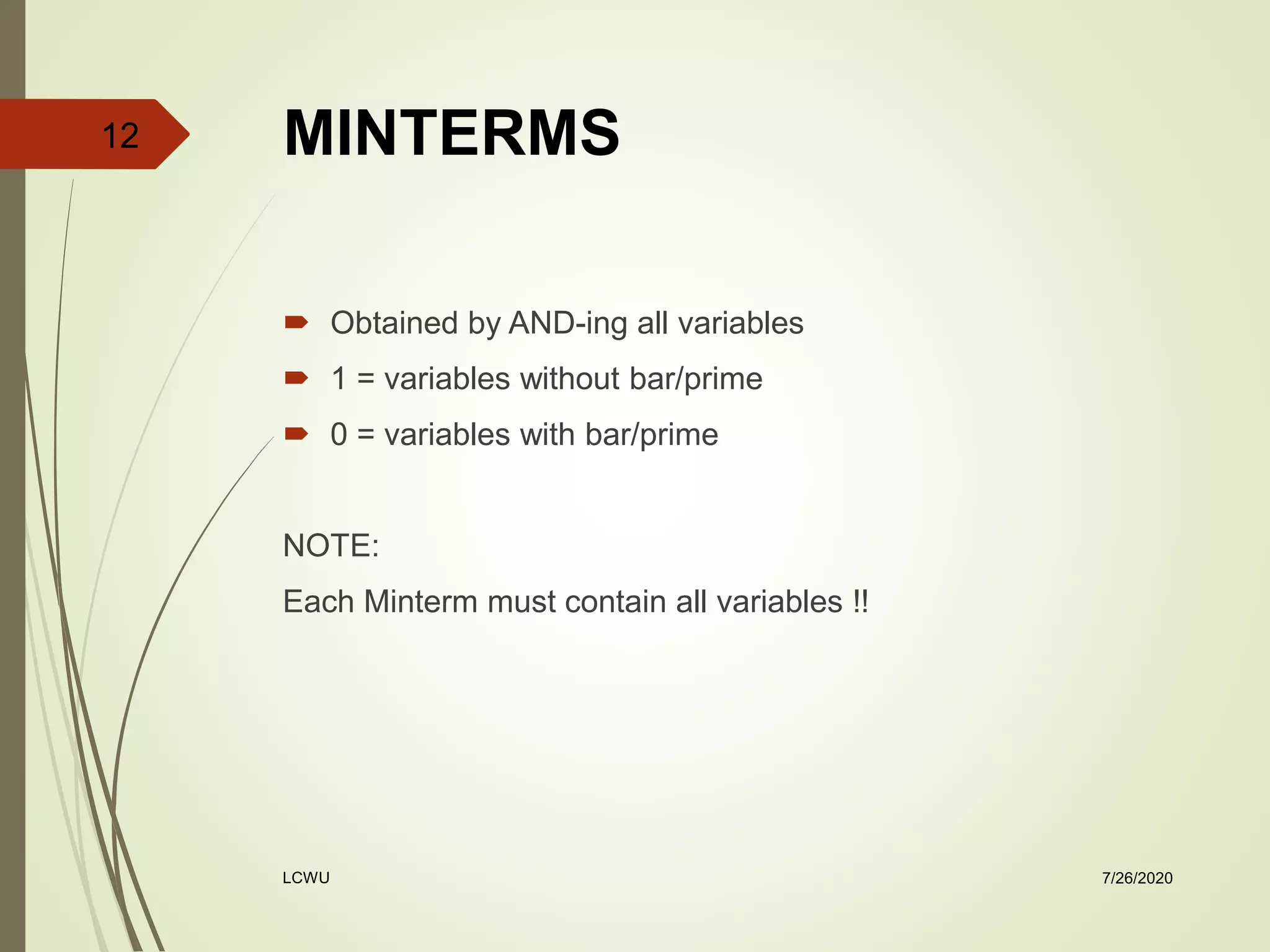 MINTERMS
 Obtained by AND-ing all variables
 1 = variables without bar/prime
 0 = variables with bar/prime
NOTE:
Each Minterm must contain all variables !!
7/26/2020LCWU
12
 