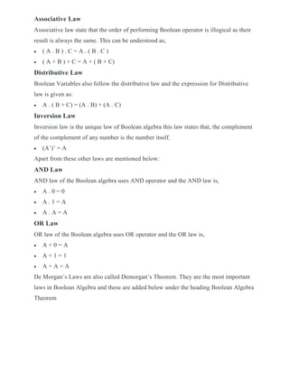 Associative Law
Associative law state that the order of performing Boolean operator is illogical as their
result is always the same. This can be understood as,
 ( A . B ) . C = A . ( B . C )
 ( A + B ) + C = A + ( B + C)
Distributive Law
Boolean Variables also follow the distributive law and the expression for Distributive
law is given as:
 A . ( B + C) = (A . B) + (A . C)
Inversion Law
Inversion law is the unique law of Boolean algebra this law states that, the complement
of the complement of any number is the number itself.
 (A’)’ = A
Apart from these other laws are mentioned below:
AND Law
AND law of the Boolean algebra uses AND operator and the AND law is,
 A . 0 = 0
 A . 1 = A
 A . A = A
OR Law
OR law of the Boolean algebra uses OR operator and the OR law is,
 A + 0 = A
 A + 1 = 1
 A + A = A
De Morgan’s Laws are also called Demorgan’s Theorem. They are the most important
laws in Boolean Algebra and these are added below under the heading Boolean Algebra
Theorem
 