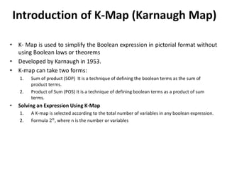 Introduction of K-Map (Karnaugh Map)
• K- Map is used to simplify the Boolean expression in pictorial format without
using Boolean laws or theorems
• Developed by Karnaugh in 1953.
• K-map can take two forms:
1. Sum of product (SOP) It is a technique of defining the boolean terms as the sum of
product terms.
2. Product of Sum (POS) It is a technique of defining boolean terms as a product of sum
terms.
• Solving an Expression Using K-Map
1. A K-map is selected according to the total number of variables in any boolean expression.
2. Formula 2𝑛
, where n is the number or variables
 