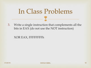 
3. Write a single instruction that complements all the
bits in EAX (do not use the NOT instruction)
XOR EAX, FFFFFFFFh
In Class Problems
01/20/16 SHOUA IQBAL 18
 