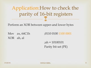 
Perform an XOR between upper-and lower bytes
Mov ax, 64C1h ;0110 0100 1100 0001
XOR ah, al
;ah = 10100101
Parity bit set (PE)
Application:How to check the
parity of 16-bit registers
01/20/16 SHOUA IQBAL 9
 