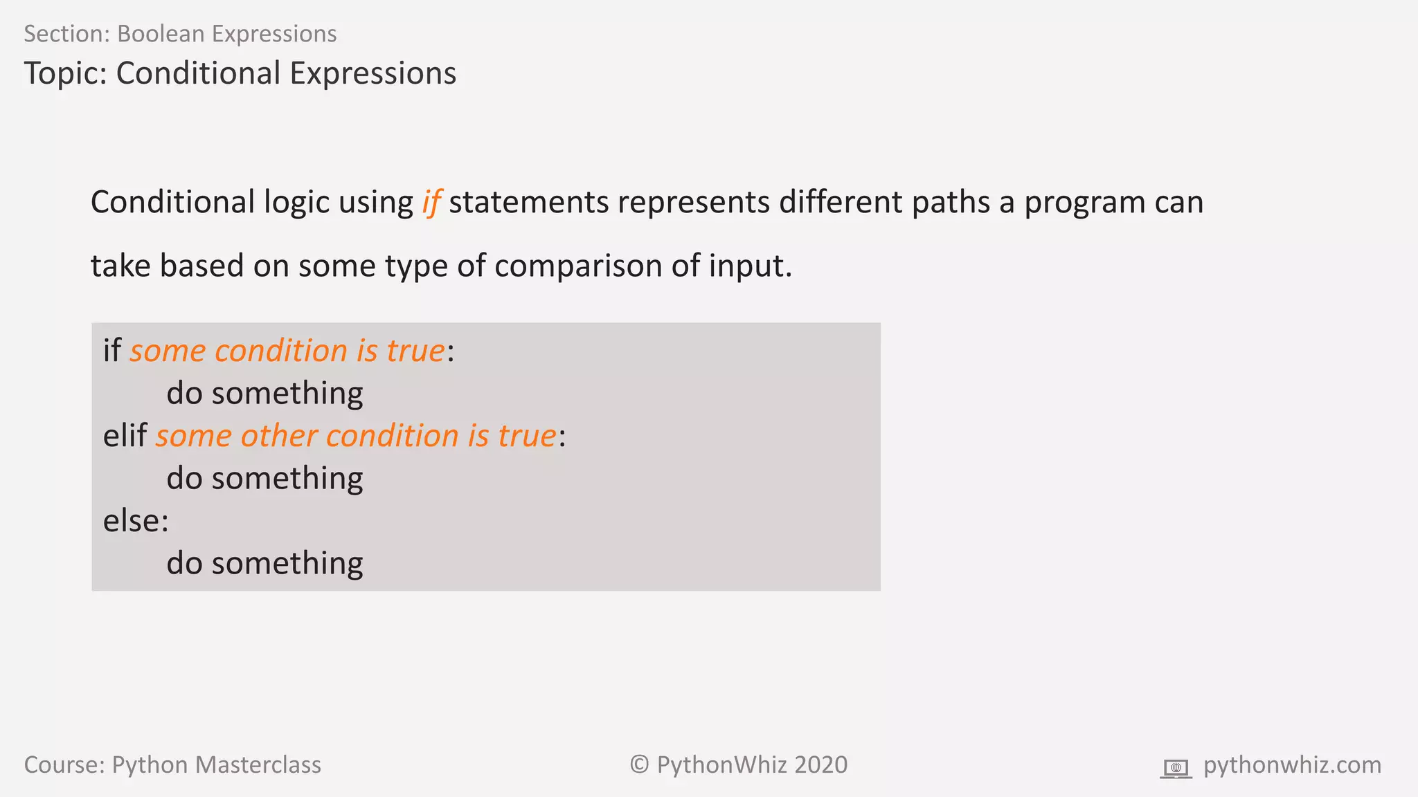 Course: Python Masterclass © PythonWhiz 2020 pythonwhiz.com
Section: Boolean Expressions
Topic: Conditional Expressions
Conditional logic using if statements represents different paths a program can
take based on some type of comparison of input.
if some condition is true:
do something
elif some other condition is true:
do something
else:
do something
 