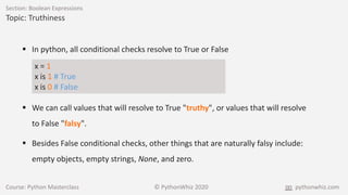 Course: Python Masterclass © PythonWhiz 2020 pythonwhiz.com
Section: Boolean Expressions
Topic: Truthiness
 In python, all conditional checks resolve to True or False
x = 1
x is 1 # True
x is 0 # False
 We can call values that will resolve to True "truthy", or values that will resolve
to False "falsy".
 Besides False conditional checks, other things that are naturally falsy include:
empty objects, empty strings, None, and zero.
 