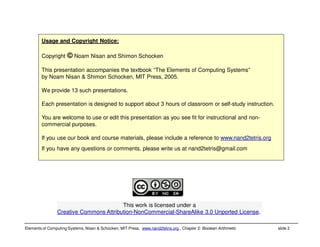 Elements of Computing Systems, Nisan & Schocken, MIT Press, www.nand2tetris.org , Chapter 2: Boolean Arithmetic slide 2
Usage and Copyright Notice:
Copyright © Noam Nisan and Shimon Schocken
This presentation accompanies the textbook “The Elements of Computing Systems”
by Noam Nisan & Shimon Schocken, MIT Press, 2005.
We provide 13 such presentations.
Each presentation is designed to support about 3 hours of classroom or self-study instruction.
You are welcome to use or edit this presentation as you see fit for instructional and non-
commercial purposes.
If you use our book and course materials, please include a reference to www.nand2tetris.org
If you have any questions or comments, please write us at nand2tetris@gmail.com
This work is licensed under a
Creative Commons Attribution-NonCommercial-ShareAlike 3.0 Unported License.
 